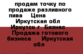 продам точку по продаже разливного пива  › Цена ­ 200 000 - Иркутская обл., Иркутск г. Бизнес » Продажа готового бизнеса   . Иркутская обл.